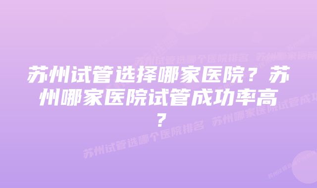 苏州试管选择哪家医院？苏州哪家医院试管成功率高？