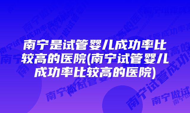 南宁是试管婴儿成功率比较高的医院(南宁试管婴儿成功率比较高的医院)