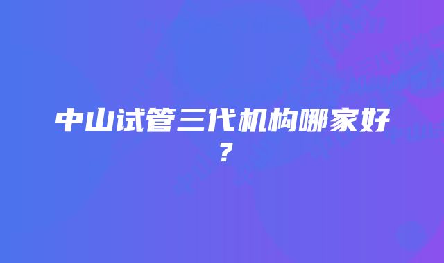 中山试管三代机构哪家好？