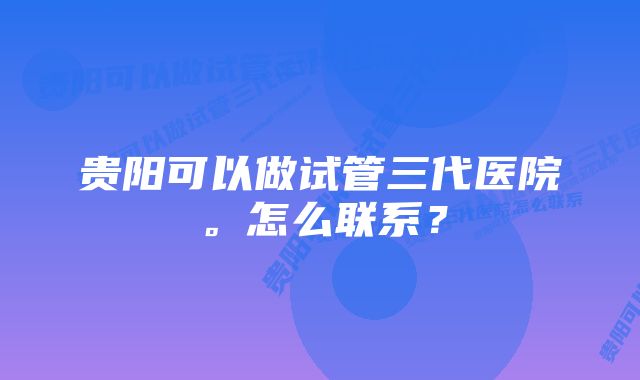 贵阳可以做试管三代医院。怎么联系？