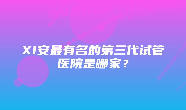 Xi安最有名的第三代试管医院是哪家？