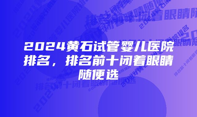 2024黄石试管婴儿医院排名，排名前十闭着眼睛随便选