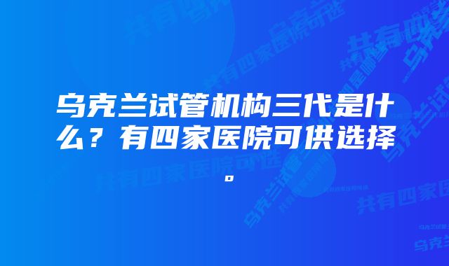 乌克兰试管机构三代是什么？有四家医院可供选择。