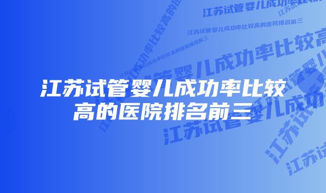 江苏试管婴儿成功率比较高的医院排名前三