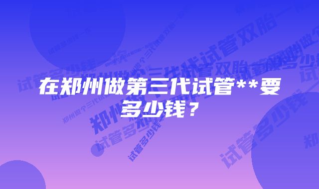 在郑州做第三代试管**要多少钱？