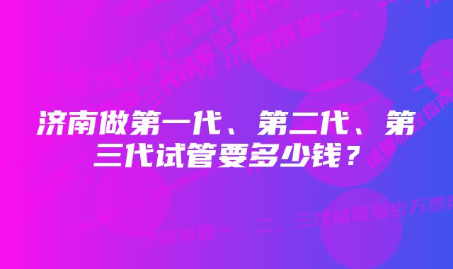 济南做第一代、第二代、第三代试管要多少钱？