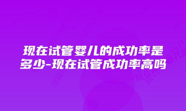 现在试管婴儿的成功率是多少-现在试管成功率高吗