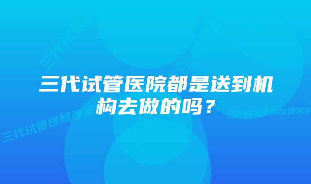 三代试管医院都是送到机构去做的吗？