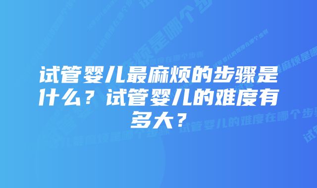 试管婴儿最麻烦的步骤是什么？试管婴儿的难度有多大？