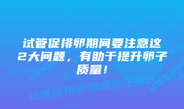 试管促排卵期间要注意这2大问题，有助于提升卵子质量！