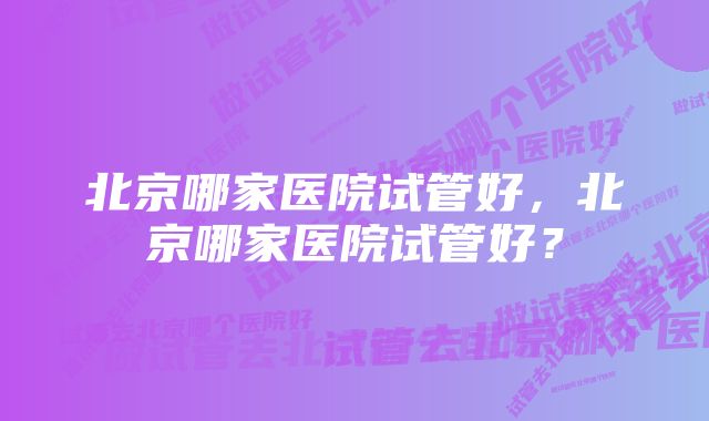 北京哪家医院试管好，北京哪家医院试管好？