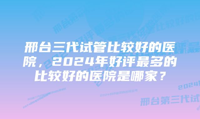 邢台三代试管比较好的医院，2024年好评最多的比较好的医院是哪家？