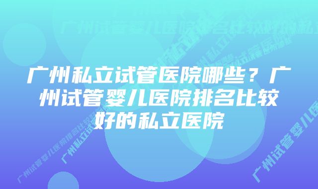 广州私立试管医院哪些？广州试管婴儿医院排名比较好的私立医院