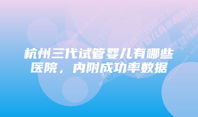 杭州三代试管婴儿有哪些医院，内附成功率数据