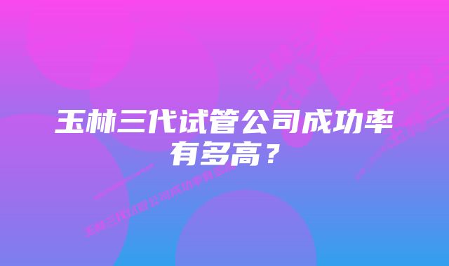 玉林三代试管公司成功率有多高？