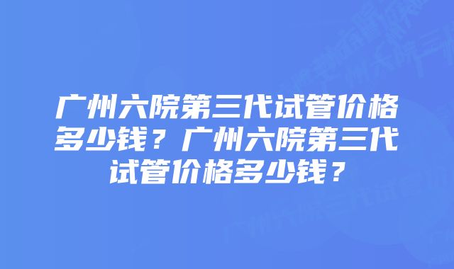 广州六院第三代试管价格多少钱？广州六院第三代试管价格多少钱？