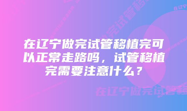 在辽宁做完试管移植完可以正常走路吗，试管移植完需要注意什么？