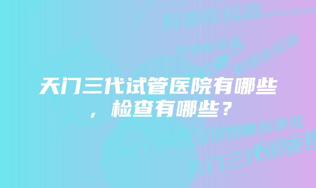 天门三代试管医院有哪些，检查有哪些？