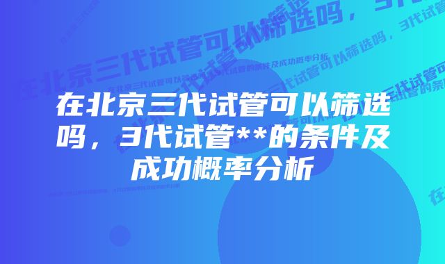 在北京三代试管可以筛选吗，3代试管**的条件及成功概率分析