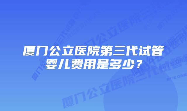 厦门公立医院第三代试管婴儿费用是多少？