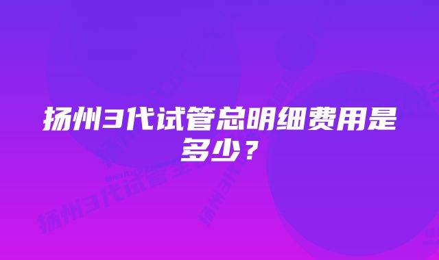 扬州3代试管总明细费用是多少？