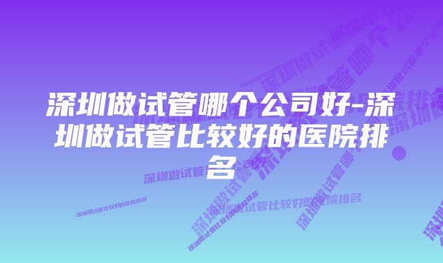 深圳做试管哪个公司好-深圳做试管比较好的医院排名