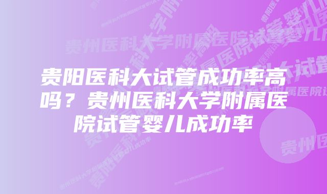 贵阳医科大试管成功率高吗？贵州医科大学附属医院试管婴儿成功率