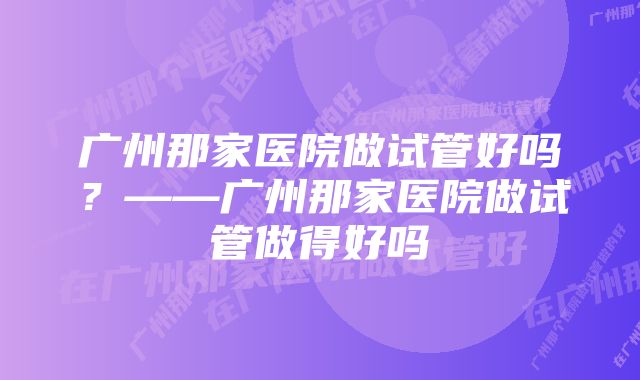 广州那家医院做试管好吗？——广州那家医院做试管做得好吗