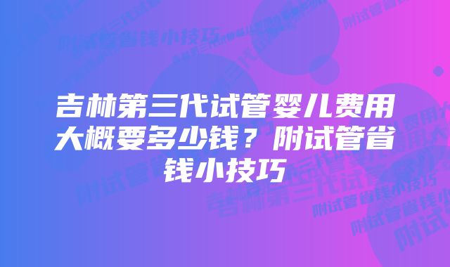 吉林第三代试管婴儿费用大概要多少钱？附试管省钱小技巧