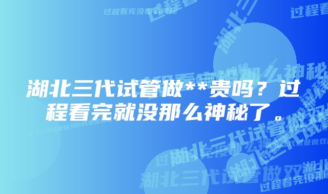 湖北三代试管做**贵吗？过程看完就没那么神秘了。