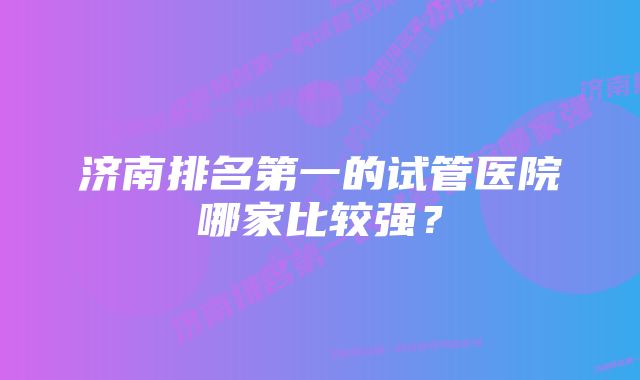 济南排名第一的试管医院哪家比较强？