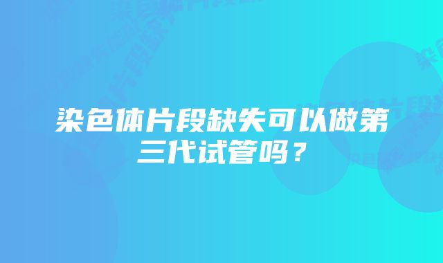 染色体片段缺失可以做第三代试管吗？