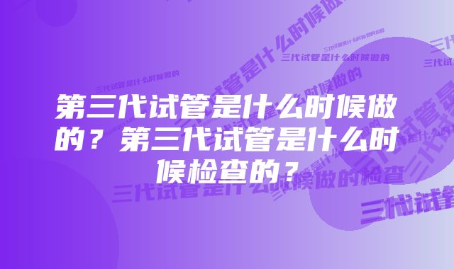 第三代试管是什么时候做的？第三代试管是什么时候检查的？