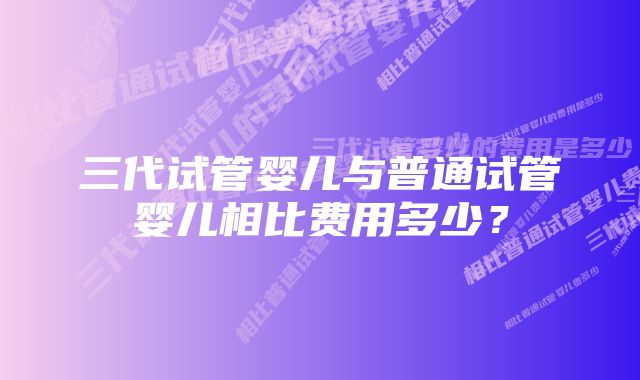 三代试管婴儿与普通试管婴儿相比费用多少？