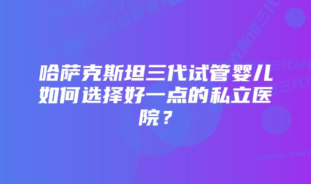 哈萨克斯坦三代试管婴儿如何选择好一点的私立医院？