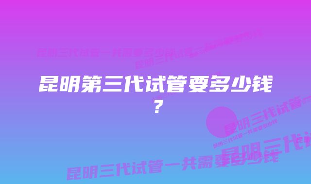 昆明第三代试管要多少钱？