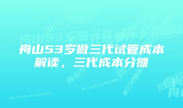 舟山53岁做三代试管成本解读，三代成本分摊