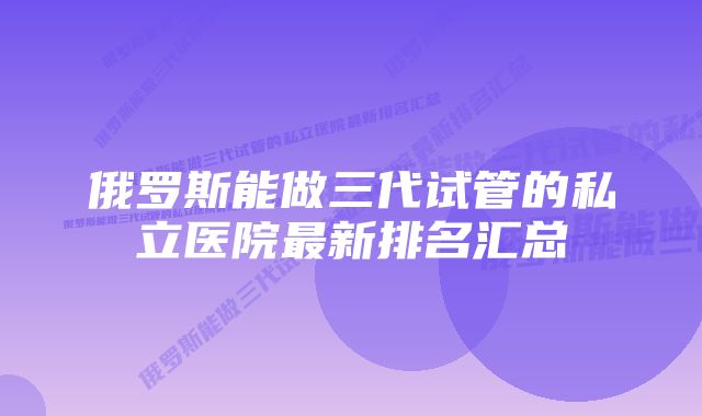 俄罗斯能做三代试管的私立医院最新排名汇总