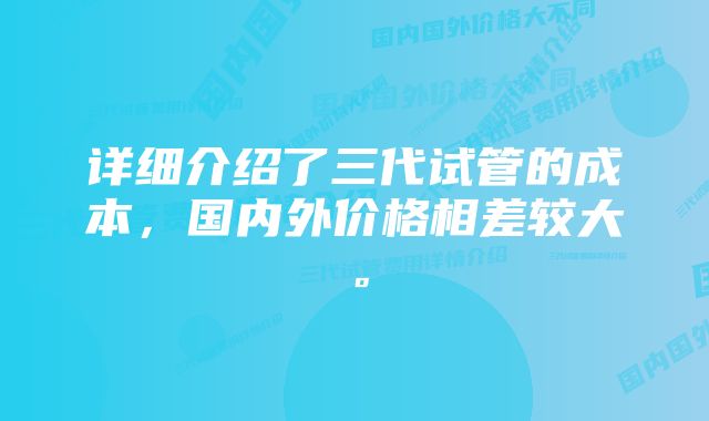 详细介绍了三代试管的成本，国内外价格相差较大。