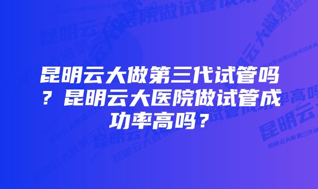 昆明云大做第三代试管吗？昆明云大医院做试管成功率高吗？