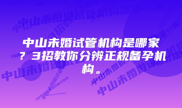 中山未婚试管机构是哪家？3招教你分辨正规备孕机构。