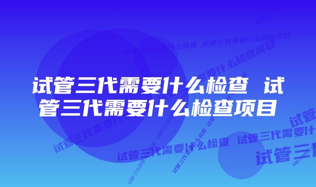 试管三代需要什么检查 试管三代需要什么检查项目