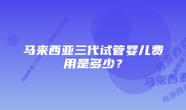 马来西亚三代试管婴儿费用是多少？