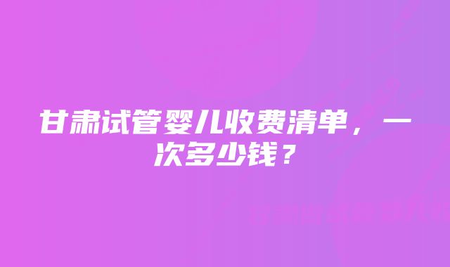 甘肃试管婴儿收费清单，一次多少钱？