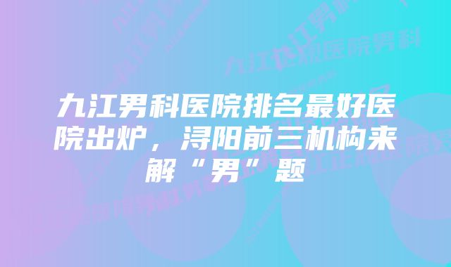 九江男科医院排名最好医院出炉，浔阳前三机构来解“男”题