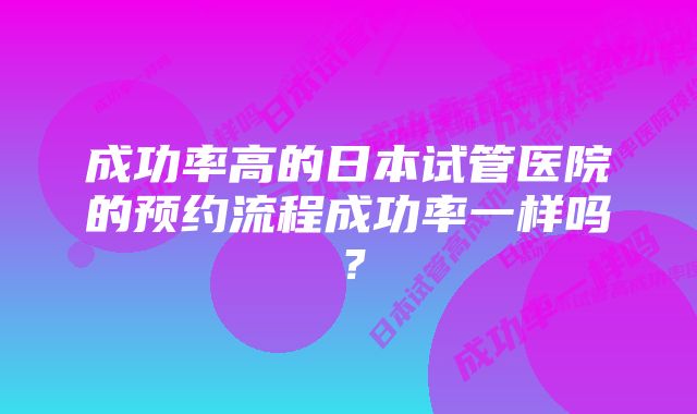 成功率高的日本试管医院的预约流程成功率一样吗？