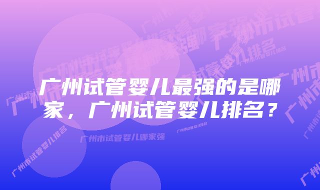 广州试管婴儿最强的是哪家，广州试管婴儿排名？