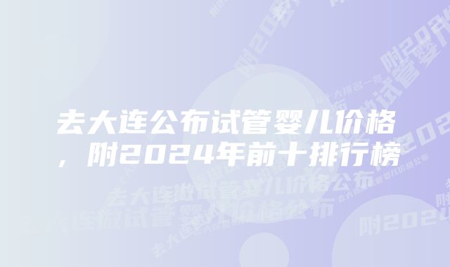 去大连公布试管婴儿价格，附2024年前十排行榜