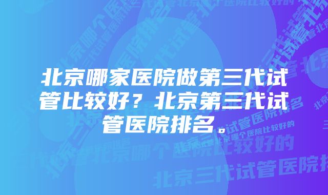 北京哪家医院做第三代试管比较好？北京第三代试管医院排名。