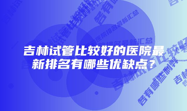 吉林试管比较好的医院最新排名有哪些优缺点？